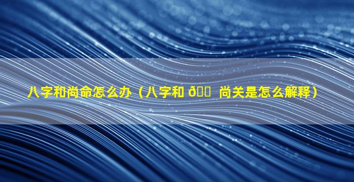 八字和尚命怎么办（八字和 🐠 尚关是怎么解释）